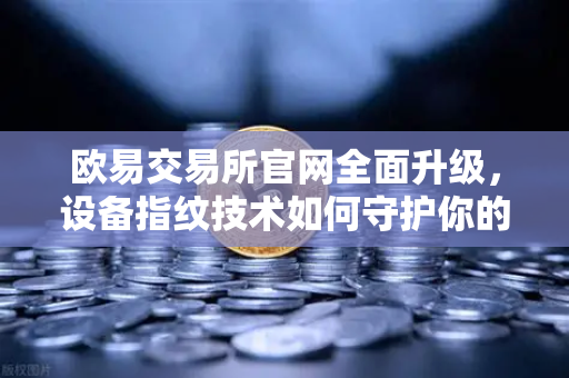 欧易交易所官网全面升级，设备指纹技术如何守护你的数字资产安全？
