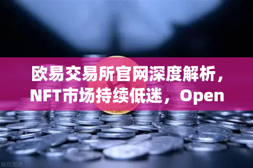 欧易交易所官网深度解析，NFT市场持续低迷，OpenSea市场份额被Blur进一步侵蚀