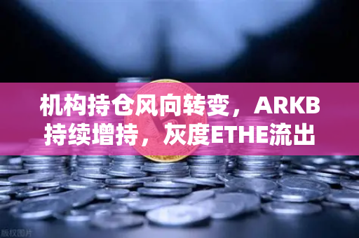 机构持仓风向转变，ARKB持续增持，灰度ETHE流出压力减轻—欧易交易所官网解读加密市场新信号