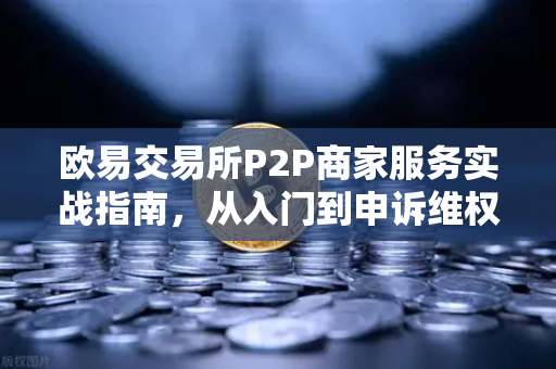 欧易交易所P2P商家服务实战指南，从入门到申诉维权全解析