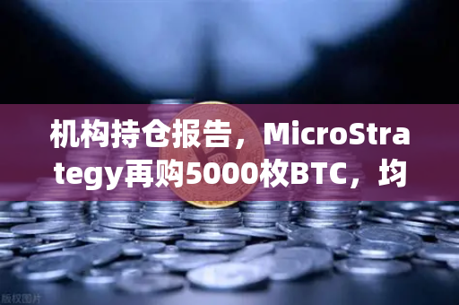 机构持仓报告，MicroStrategy再购5000枚BTC，均价成本上移