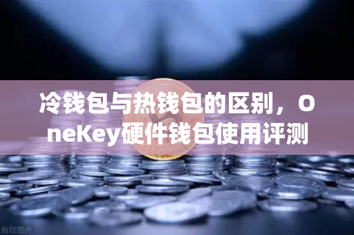 冷钱包与热钱包的区别，OneKey硬件钱包使用评测