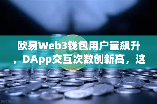 欧易Web3钱包用户量飙升，DApp交互次数创新高，这波牛市你上车了吗？