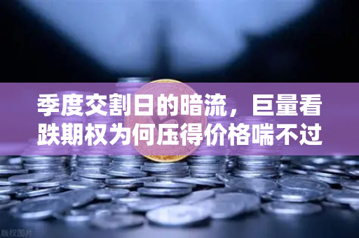 季度交割日的暗流，巨量看跌期权为何压得价格喘不过气？