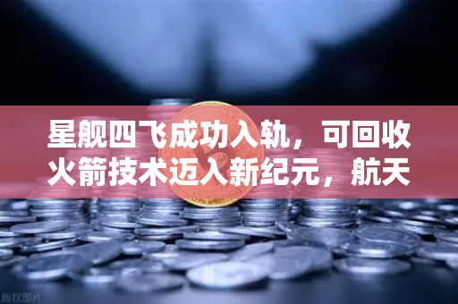 星舰四飞成功入轨，可回收火箭技术迈入新纪元，航天经济性革命已至