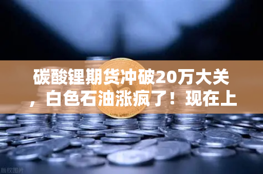 碳酸锂期货冲破20万大关，白色石油涨疯了！现在上车还来得及吗？-第1张图片-欧易交易所