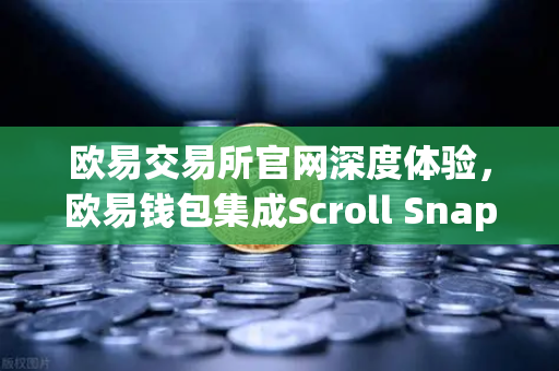 欧易交易所官网深度体验，欧易钱包集成Scroll Snap，解锁zkEVM Layer2新姿势