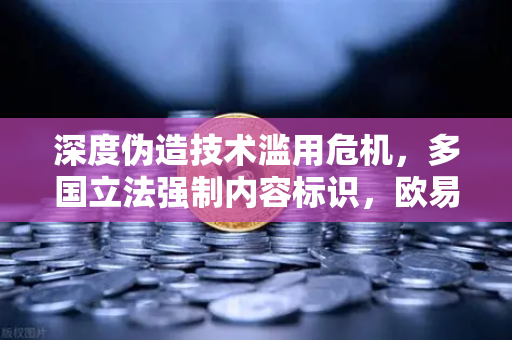 深度伪造技术滥用危机，多国立法强制内容标识，欧易交易所如何应对？