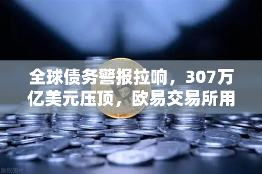 全球债务警报拉响，307万亿美元压顶，欧易交易所用户如何应对资产风险？