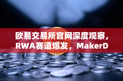 欧易交易所官网深度观察，RWA赛道爆发，MakerDAO美国国债持有规模创新高