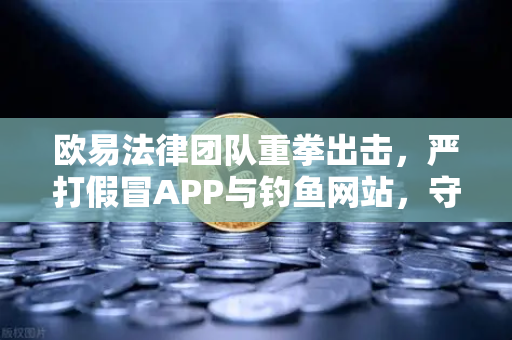 欧易法律团队重拳出击，严打假冒APP与钓鱼网站，守护用户资产安全