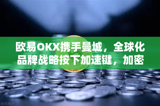 欧易OKX携手曼城，全球化品牌战略按下加速键，加密交易平台的新征程