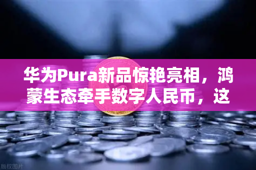 华为Pura新品惊艳亮相，鸿蒙生态牵手数字人民币，这场跨界联动暗藏玄机