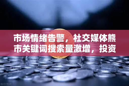 市场情绪告警，社交媒体熊市关键词搜索量激增，投资者该如何理性应对？