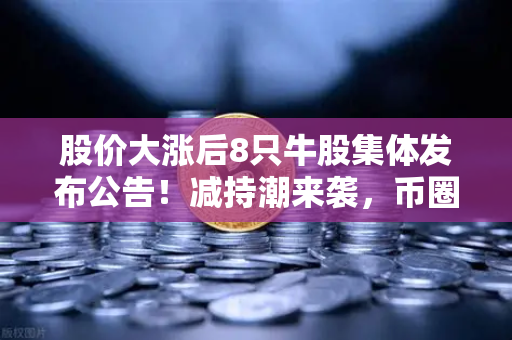 股价大涨后8只牛股集体发布公告！减持潮来袭，币圈大佬会效仿吗？