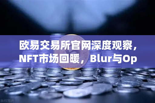 欧易交易所官网深度观察，NFT市场回暖，Blur与OpenSea交易量之争进入白热化