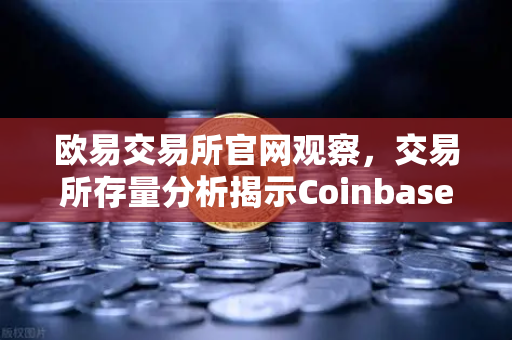 欧易交易所官网观察，交易所存量分析揭示Coinbase机构托管量逆势增长，长线信心犹在