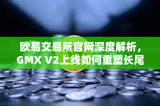 欧易交易所官网深度解析，GMX V2上线如何重塑长尾资产交易格局？-第1张图片-欧易交易所