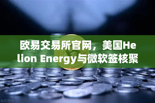 欧易交易所官网，美国Helion Energy与微软签核聚变供电协议，能源革命能否引爆加密市场？