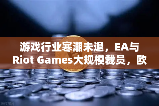 游戏行业寒潮未退，EA与Riot Games大规模裁员，欧易交易所官网深度解析行业变局