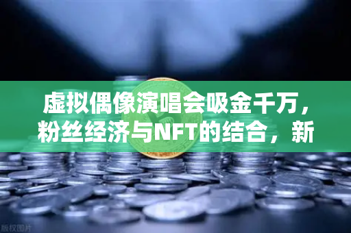 虚拟偶像演唱会吸金千万，粉丝经济与NFT的结合，新时代的财富密码-第1张图片-欧易交易所