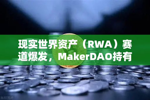 现实世界资产（RWA）赛道爆发，MakerDAO持有的美国国债规模扩大，欧易交易所在RWA领域布局详解-第1张图片-欧易交易所