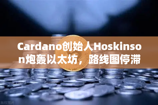 Cardano创始人Hoskinson炮轰以太坊，路线图停滞，创新已成空谈？