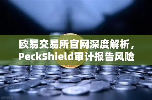 欧易交易所官网深度解析，PeckShield审计报告风险等级怎么读？手把手教你防踩坑-第1张图片-欧易交易所