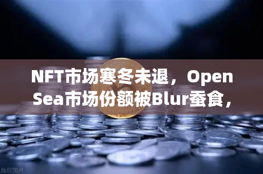 NFT市场寒冬未退，OpenSea市场份额被Blur蚕食，欧易交易所如何破局？-第1张图片-欧易交易所