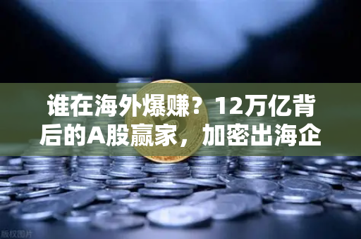 谁在海外爆赚？12万亿背后的A股赢家，加密出海企业业绩揭秘-第1张图片-欧易交易所