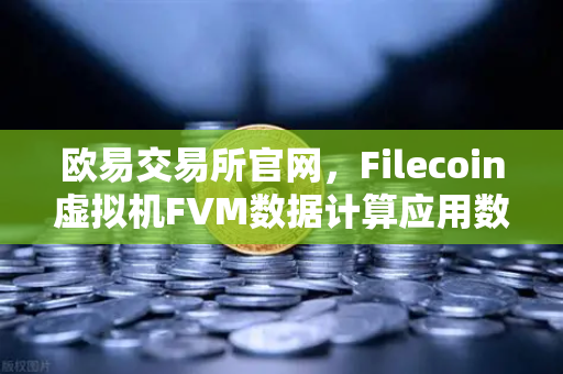 欧易交易所官网，Filecoin虚拟机FVM数据计算应用数量激增，生态爆发式增长-第1张图片-欧易交易所