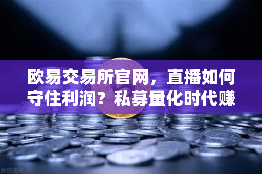 欧易交易所官网，直播如何守住利润？私募量化时代赚钱更难了吗？