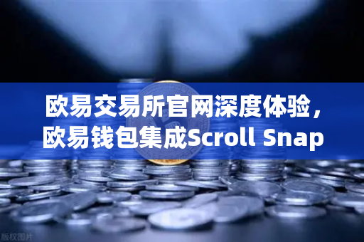 欧易交易所官网深度体验，欧易钱包集成Scroll Snap，开启zkEVM Layer2新时代