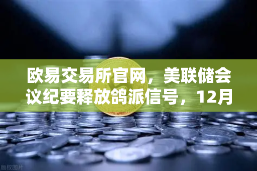 欧易交易所官网，美联储会议纪要释放鸽派信号，12月降息预期升温如何影响加密市场？