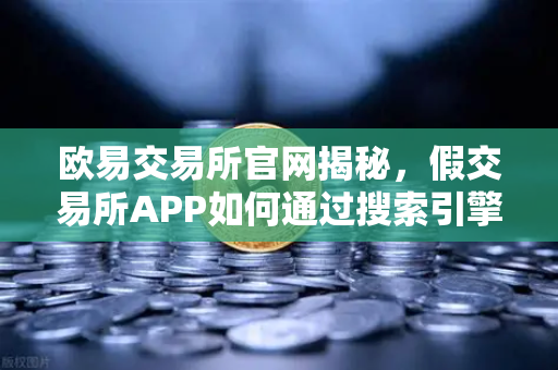 欧易交易所官网揭秘，假交易所APP如何通过搜索引擎广告钓鱼？