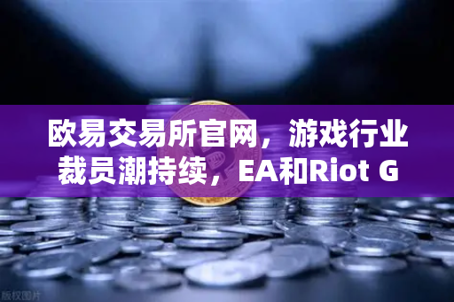 欧易交易所官网，游戏行业裁员潮持续，EA和Riot Games均宣布大规模裁员