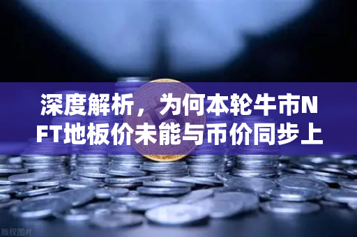 深度解析，为何本轮牛市NFT地板价未能与币价同步上涨？