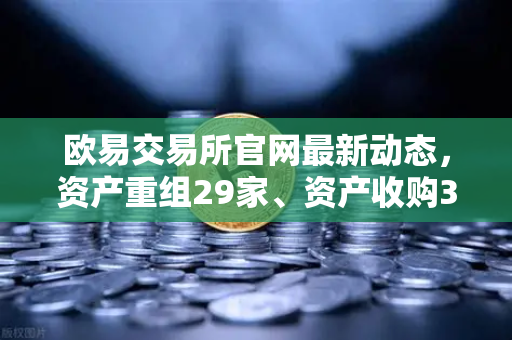 欧易交易所官网最新动态，资产重组29家、资产收购3家、股份质押6家深度解读-第1张图片-欧易交易所