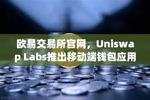 欧易交易所官网，Uniswap Labs推出移动端钱包应用，内置DApp浏览器，加密交易新纪元-第1张图片-欧易交易所