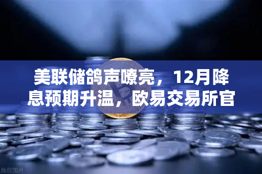 美联储鸽声嘹亮，12月降息预期升温，欧易交易所官网解读市场新风向-第1张图片-欧易交易所
