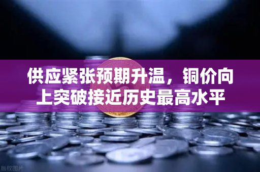 供应紧张预期升温，铜价向上突破接近历史最高水平-第1张图片-欧易交易所