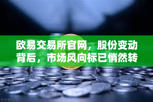 欧易交易所官网，股份变动背后，市场风向标已悄然转向？-第1张图片-欧易交易所