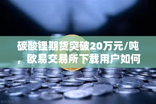碳酸锂期货突破20万元/吨，欧易交易所下载用户如何抓住高涨行情？