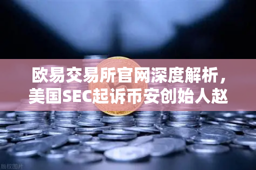 欧易交易所官网深度解析，美国SEC起诉币安创始人赵长鹏，隐藏的控股权暗流涌动