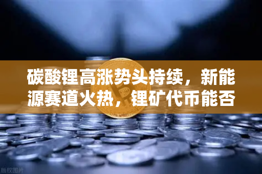 碳酸锂高涨势头持续，新能源赛道火热，锂矿代币能否借势起飞？-第1张图片-欧易交易所