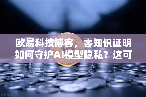 欧易科技博客，零知识证明如何守护AI模型隐私？这可能是未来最安全的技术方案