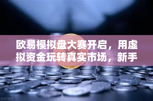 欧易模拟盘大赛开启，用虚拟资金玩转真实市场，新手也能轻松上手