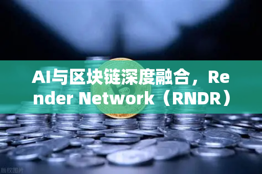 AI与区块链深度融合，Render Network（RNDR）崛起为AI算力龙头