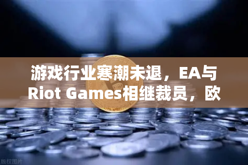游戏行业寒潮未退，EA与Riot Games相继裁员，欧易交易所官网解读行业变局