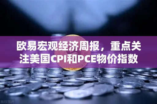 欧易宏观经济周报，重点关注美国CPI和PCE物价指数—市场风向标与投资策略解读